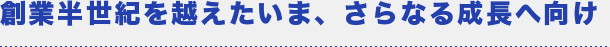 創業半世紀を越えたいま、さらなる成長へ向け