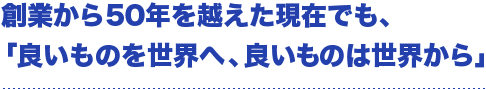 創業から50年を越えた現在でも、「良いものを世界へ、良いものは世界から」