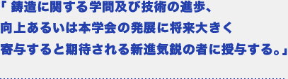 「鋳造に関する学問及び技術の進歩、向上あるいは本学会の発展に将来大きく寄与すると期待される新進気鋭の者に授与する。」